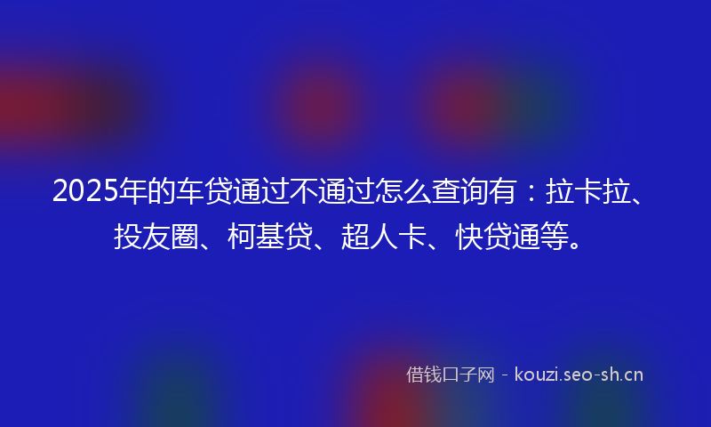 2025年的车贷通过不通过怎么查询有：拉卡拉、投友圈、柯基贷、超人卡、快贷通等。