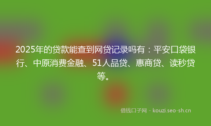 2025年的贷款能查到网贷记录吗有：平安口袋银行、中原消费金融、51人品贷、惠商贷、读秒贷等。
