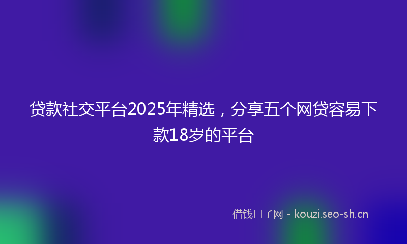 贷款社交平台2025年精选，分享五个网贷容易下款18岁的平台