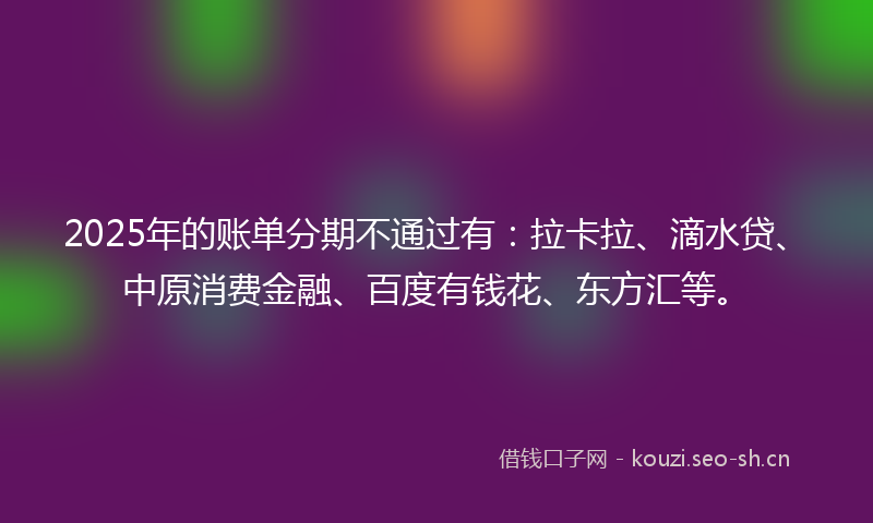2025年的账单分期不通过有：拉卡拉、滴水贷、中原消费金融、百度有钱花、东方汇等。