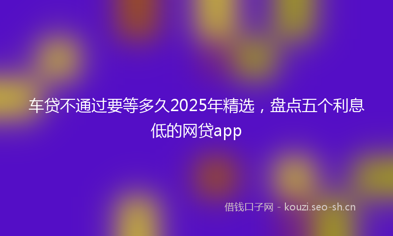 车贷不通过要等多久2025年精选，盘点五个利息低的网贷app