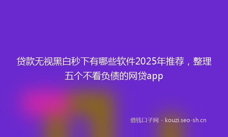 贷款无视黑白秒下有哪些软件2025年推荐，整理五个不看负债的网贷app