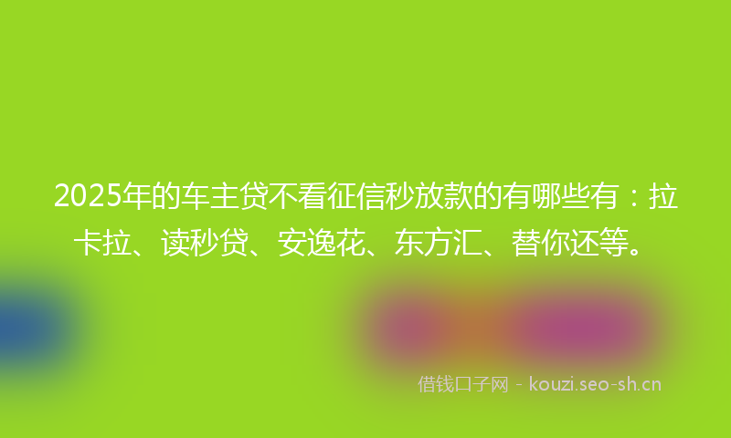 2025年的车主贷不看征信秒放款的有哪些有：拉卡拉、读秒贷、安逸花、东方汇、替你还等。