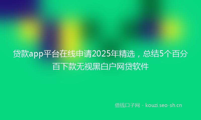 贷款app平台在线申请2025年精选，总结5个百分百下款无视黑白户网贷软件