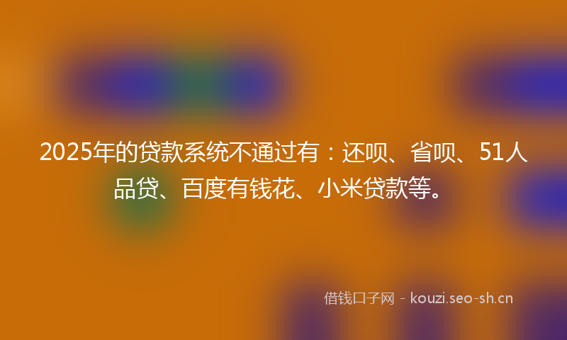 2025年的贷款系统不通过有：还呗、省呗、51人品贷、百度有钱花、小米贷款等。