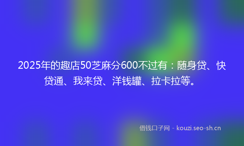 2025年的趣店50芝麻分600不过有：随身贷、快贷通、我来贷、洋钱罐、拉卡拉等。