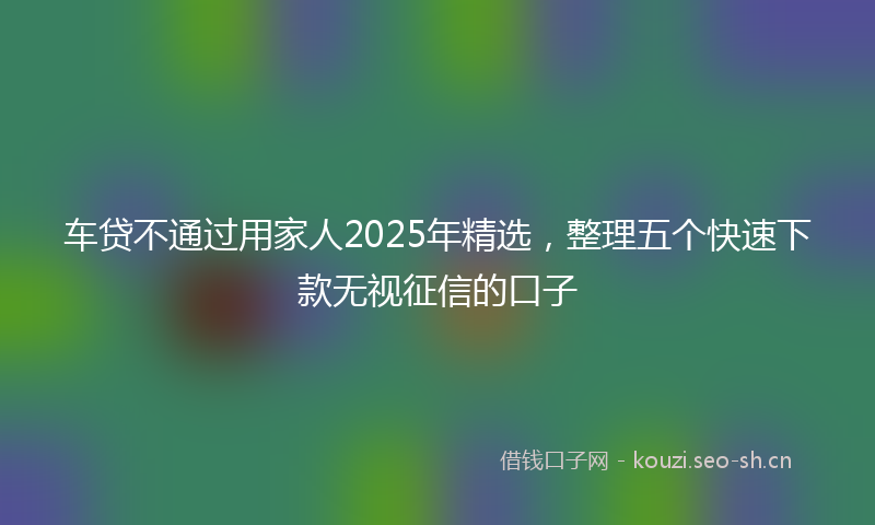 车贷不通过用家人2025年精选，整理五个快速下款无视征信的口子