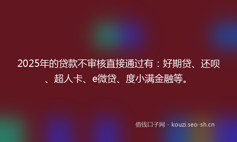 2025年的贷款不审核直接通过有：好期贷、还呗、超人卡、e微贷、度小满金融等。