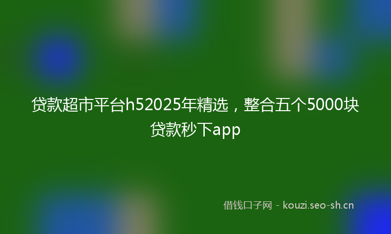 贷款超市平台h52025年精选，整合五个5000块贷款秒下app