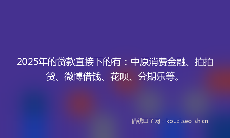 2025年的贷款直接下的有：中原消费金融、拍拍贷、微博借钱、花呗、分期乐等。