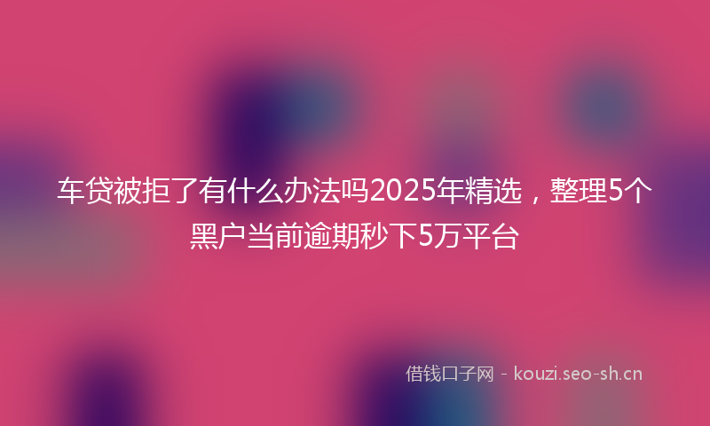 车贷被拒了有什么办法吗2025年精选,整理5个黑户当前逾期秒下5万平台