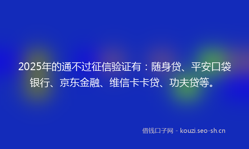 2025年的通不过征信验证有：随身贷、平安口袋银行、京东金融、维信卡卡贷、功夫贷等。