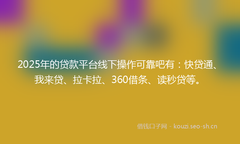 2025年的贷款平台线下操作可靠吧有：快贷通、我来贷、拉卡拉、360借条、读秒贷等。