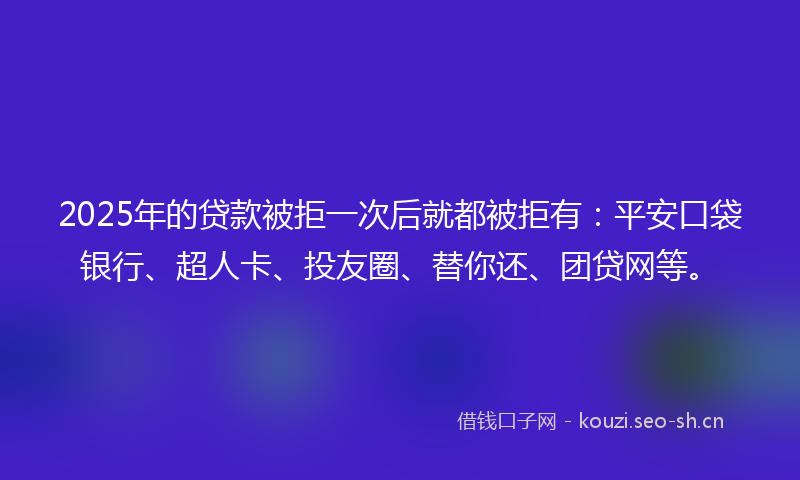 2025年的贷款被拒一次后就都被拒有：平安口袋银行、超人卡、投友圈、替你还、团贷网等。