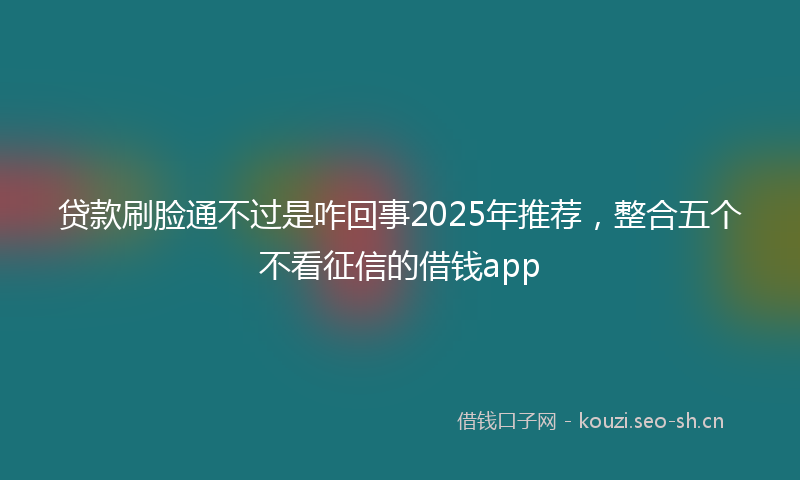 贷款刷脸通不过是咋回事2025年推荐，整合五个不看征信的借钱app