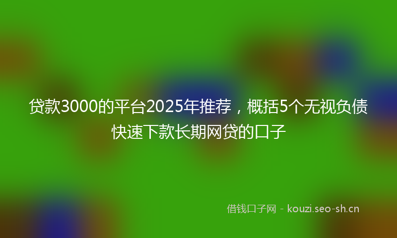 贷款3000的平台2025年推荐，概括5个无视负债快速下款长期网贷的口子