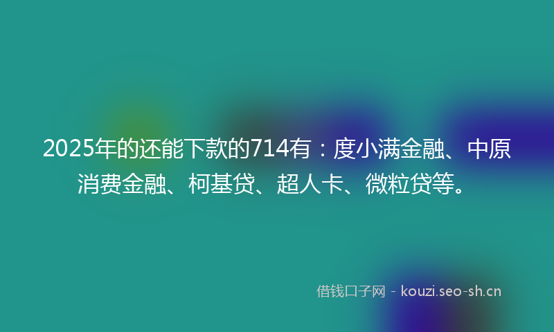 2025年的还能下款的714有：度小满金融、中原消费金融、柯基贷、超人卡、微粒贷等。