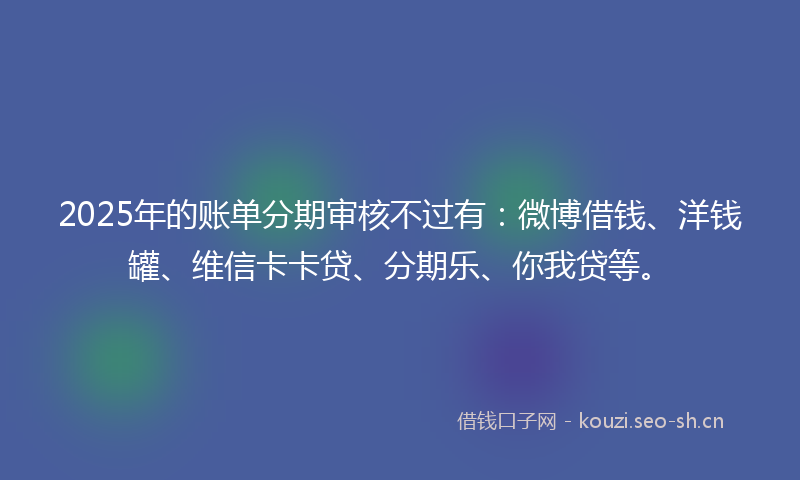 2025年的账单分期审核不过有：微博借钱、洋钱罐、维信卡卡贷、分期乐、你我贷等。
