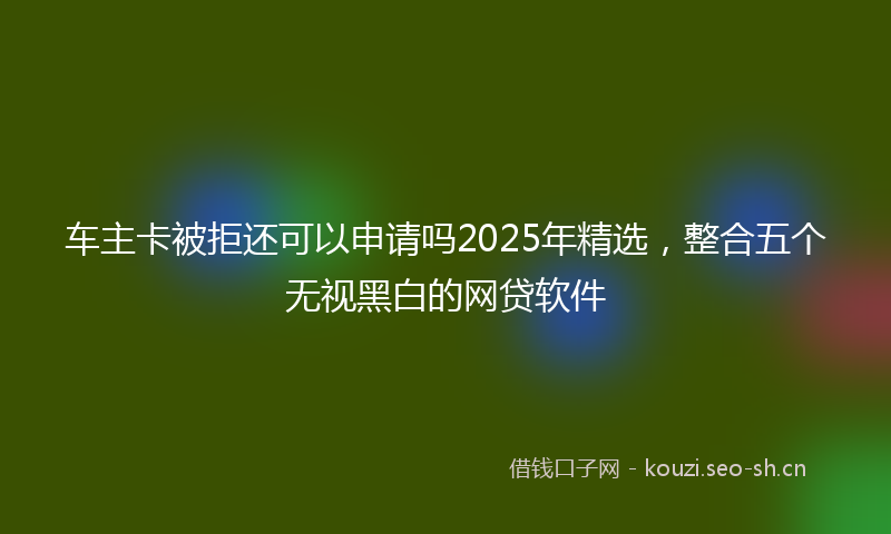车主卡被拒还可以申请吗2025年精选,整合五个无视黑白的网贷软件