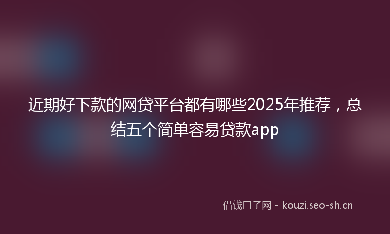 近期好下款的网贷平台都有哪些2025年推荐,总结五个简单容易贷款app