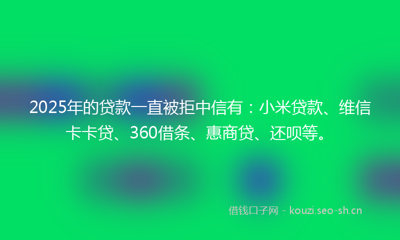 2025年的贷款一直被拒中信有：小米贷款、维信卡卡贷、360借条、惠商贷、还呗等。