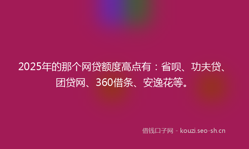 2025年的那个网贷额度高点有：省呗、功夫贷、团贷网、360借条、安逸花等。