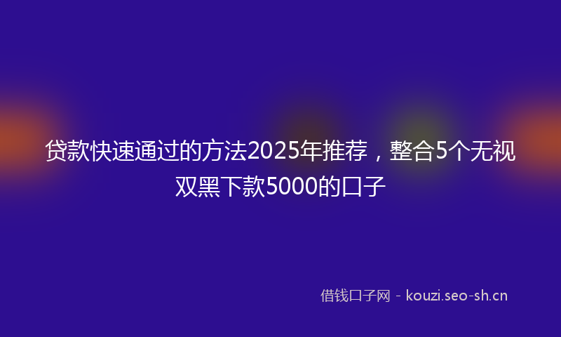 贷款快速通过的方法2025年推荐，整合5个无视双黑下款5000的口子