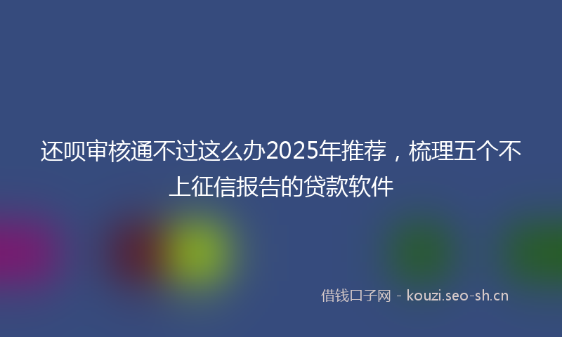 还呗审核通不过这么办2025年推荐，梳理五个不上征信报告的贷款软件