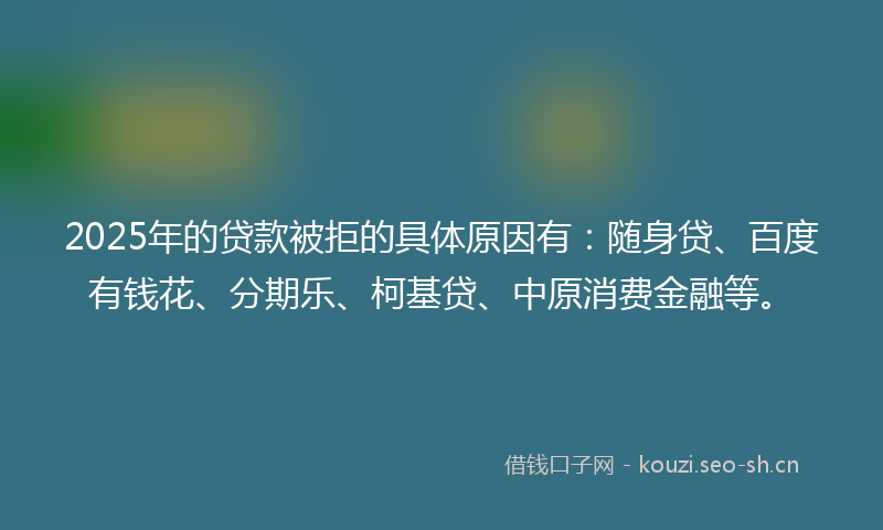 2025年的贷款被拒的具体原因有：随身贷、百度有钱花、分期乐、柯基贷、中原消费金融等。