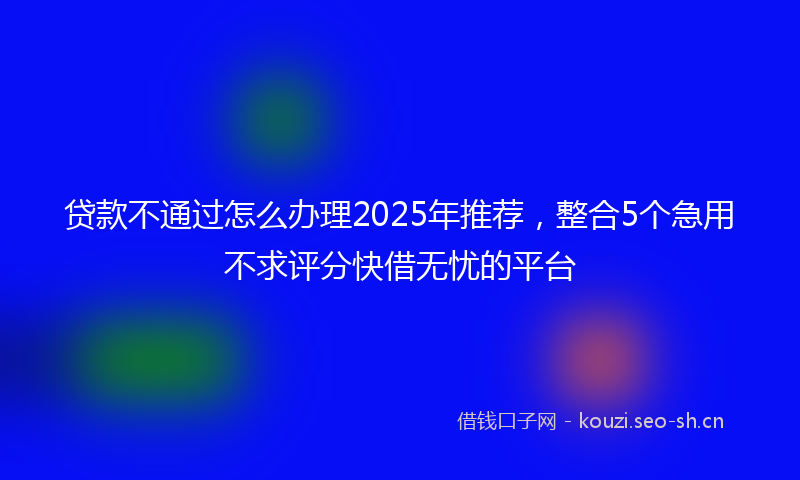 贷款不通过怎么办理2025年推荐，整合5个急用不求评分快借无忧的平台
