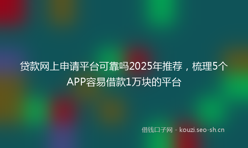 贷款网上申请平台可靠吗2025年推荐，梳理5个APP容易借款1万块的平台