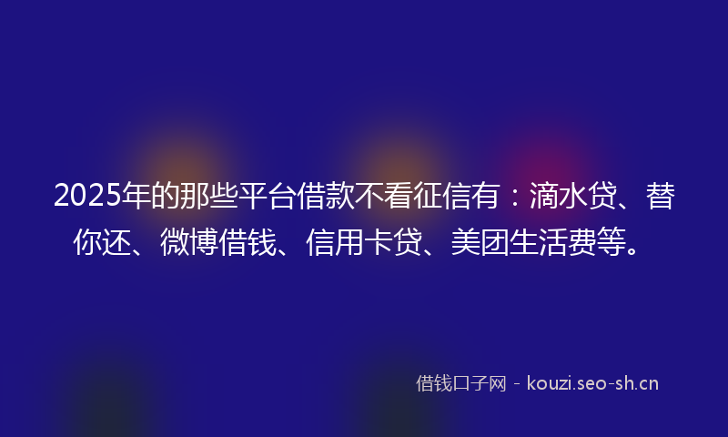 2025年的那些平台借款不看征信有：滴水贷、替你还、微博借钱、信用卡贷、美团生活费等。