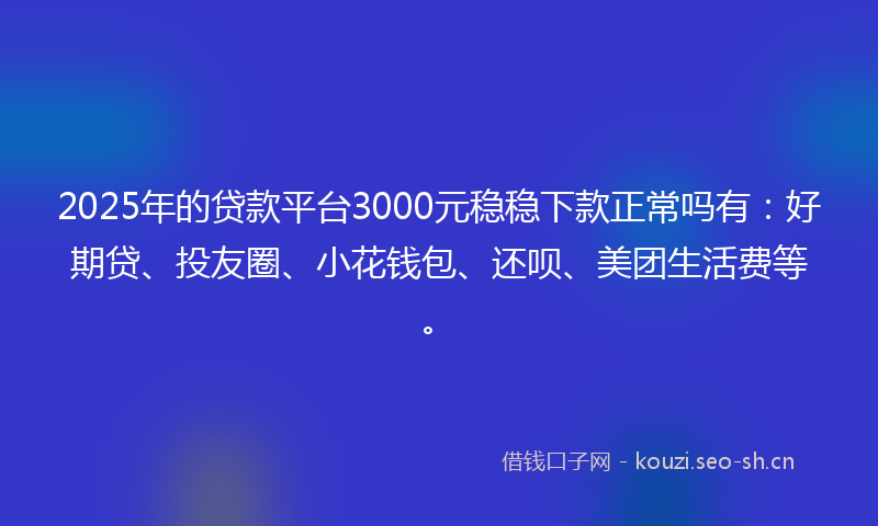 2025年的贷款平台3000元稳稳下款正常吗有：好期贷、投友圈、小花钱包、还呗、美团生活费等。
