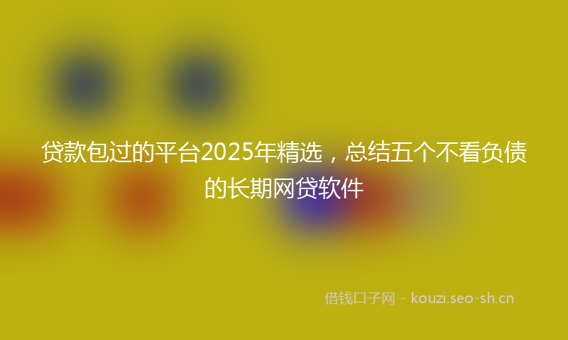 贷款包过的平台2025年精选，总结五个不看负债的长期网贷软件