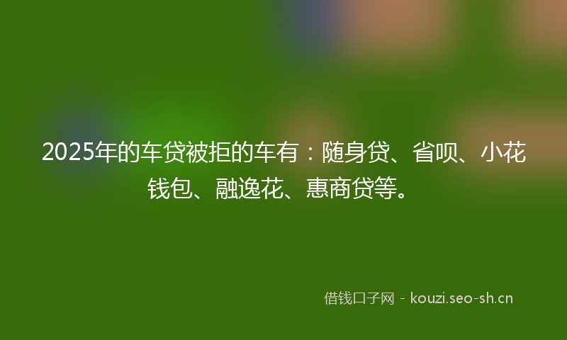 2025年的车贷被拒的车有:随身贷、省呗、小花钱包、融逸花、惠商贷等。