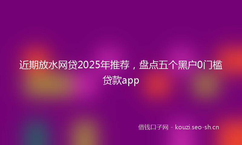 近期放水网贷2025年推荐，盘点五个黑户0门槛贷款app
