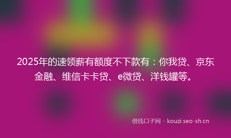 2025年的速领薪有额度不下款有：你我贷、京东金融、维信卡卡贷、e微贷、洋钱罐等。