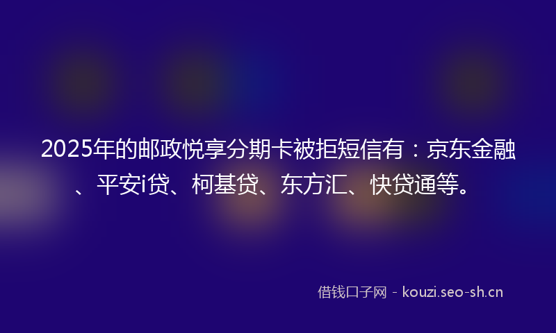 2025年的邮政悦享分期卡被拒短信有：京东金融、平安i贷、柯基贷、东方汇、快贷通等。
