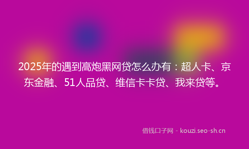 2025年的遇到高炮黑网贷怎么办有：超人卡、京东金融、51人品贷、维信卡卡贷、我来贷等。