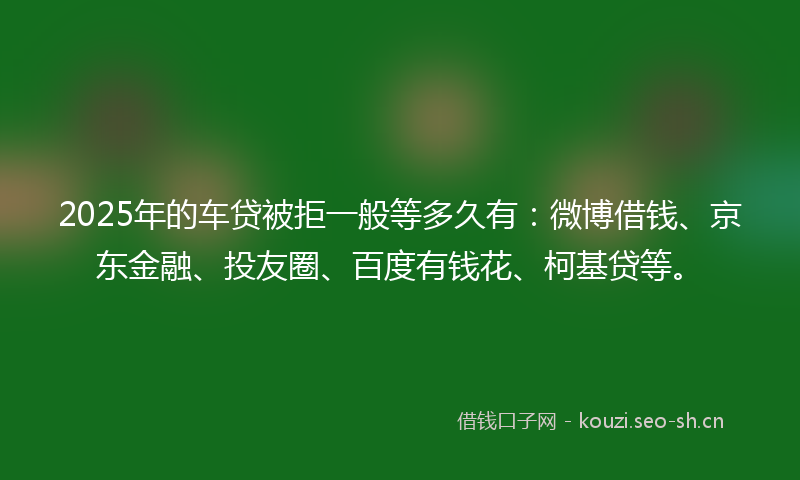 2025年的车贷被拒一般等多久有:微博借钱、京东金融、投友圈、百度有钱花、柯基贷等。