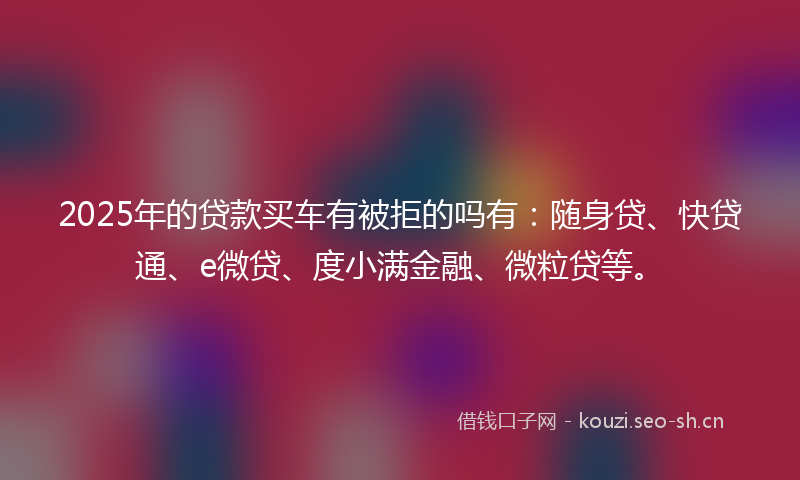 2025年的贷款买车有被拒的吗有：随身贷、快贷通、e微贷、度小满金融、微粒贷等。
