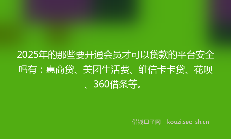 2025年的那些要开通会员才可以贷款的平台安全吗有：惠商贷、美团生活费、维信卡卡贷、花呗、360借条等。