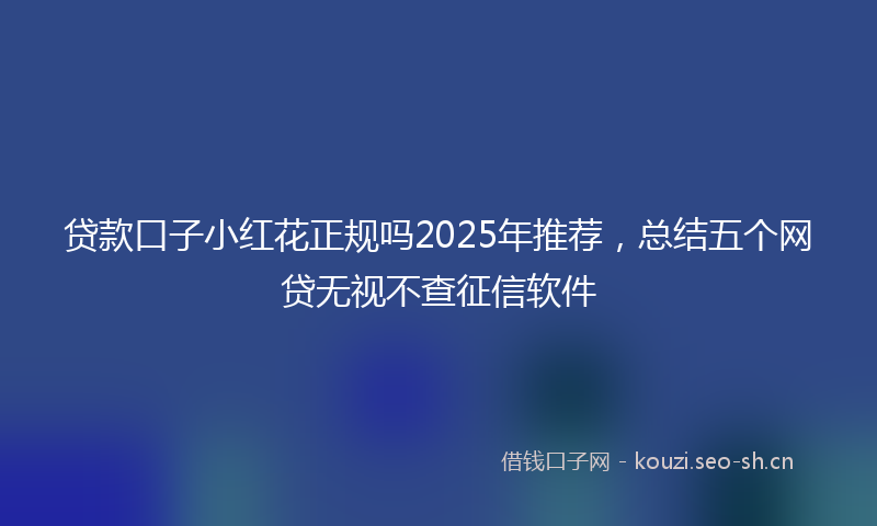 贷款口子小红花正规吗2025年推荐，总结五个网贷无视不查征信软件
