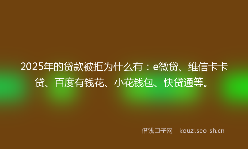 2025年的贷款被拒为什么有：e微贷、维信卡卡贷、百度有钱花、小花钱包、快贷通等。
