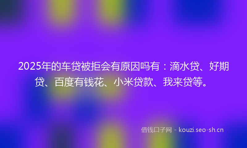 2025年的车贷被拒会有原因吗有:滴水贷、好期贷、百度有钱花、小米贷款、我来贷等。
