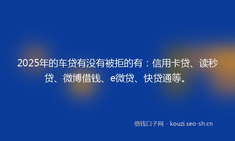 2025年的车贷有没有被拒的有：信用卡贷、读秒贷、微博借钱、e微贷、快贷通等。