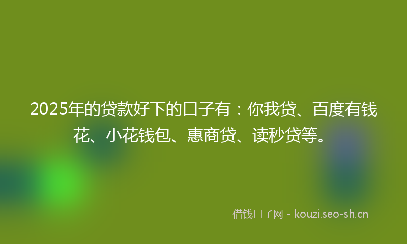 2025年的贷款好下的口子有：你我贷、百度有钱花、小花钱包、惠商贷、读秒贷等。
