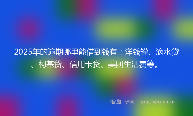 2025年的逾期哪里能借到钱有：洋钱罐、滴水贷、柯基贷、信用卡贷、美团生活费等。