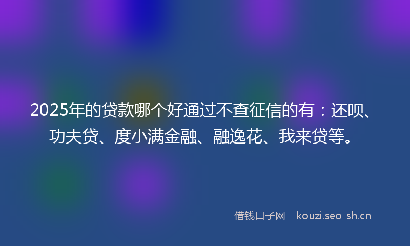 2025年的贷款哪个好通过不查征信的有：还呗、功夫贷、度小满金融、融逸花、我来贷等。