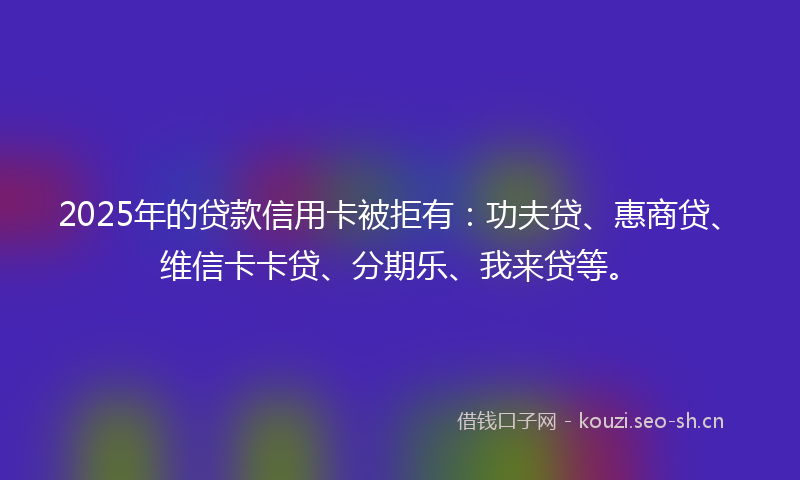2025年的贷款信用卡被拒有：功夫贷、惠商贷、维信卡卡贷、分期乐、我来贷等。